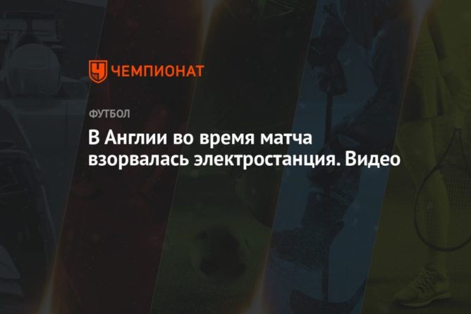 В Англии во время матча взорвалась электростанция. Видео 07062021 Общество: В Англии во время матча взорвалась электростанция. Видео