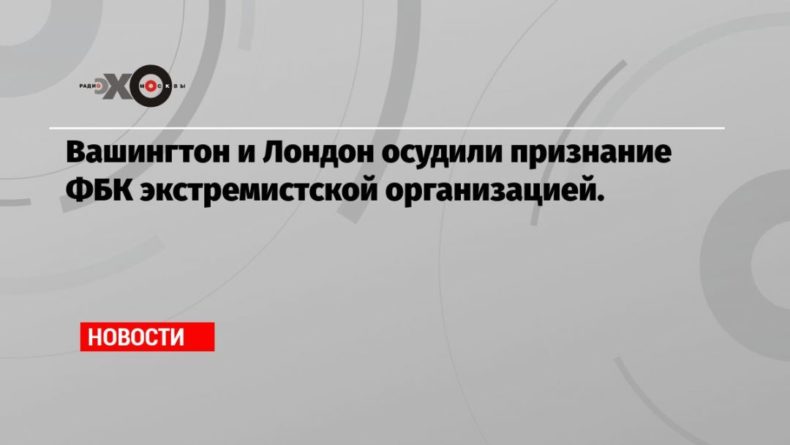 Общество: Вашингтон и Лондон осудили признание ФБК экстремистской организацией.