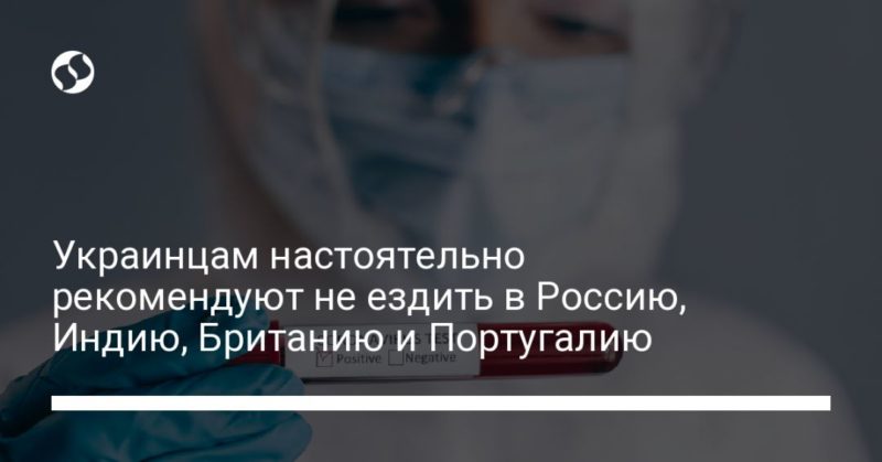 Украинцам настоятельно рекомендуют не ездить в Россию, Индию, Британию и Португалию 23062021 Общество: Украинцам настоятельно рекомендуют не ездить в Россию, Индию, Британию и Португалию