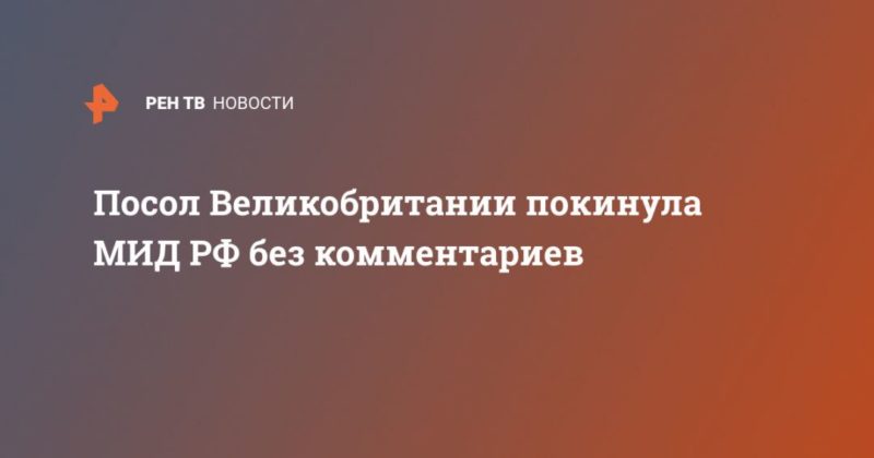 Посол Великобритании покинула МИД РФ без комментариев 24062021 Общество: Посол Великобритании покинула МИД РФ без комментариев