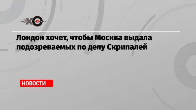 Общество: Лондон хочет, чтобы Москва выдала подозреваемых по делу Скрипалей