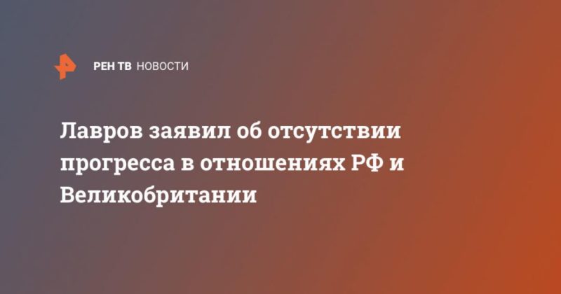 Общество: Лавров заявил об отсутствии прогресса в отношениях РФ и Великобритании