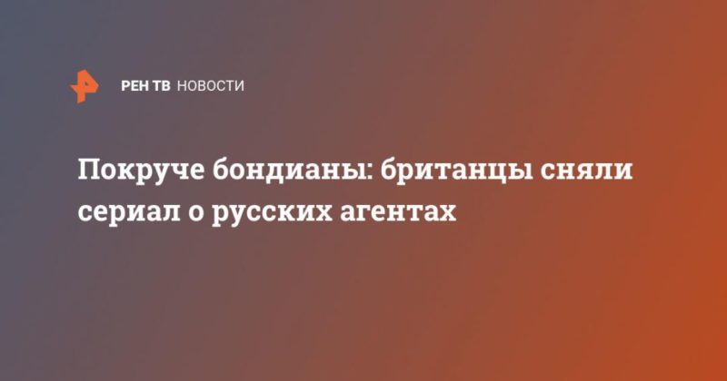 Общество: Покруче бондианы: британцы сняли сериал о русских агентах