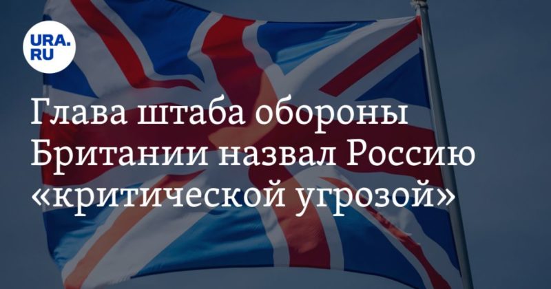 Общество: Глава штаба обороны Британии назвал Россию «критической угрозой»