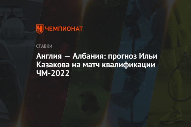 Общество: Англия — Албания: прогноз Ильи Казакова на матч квалификации ЧМ-2022