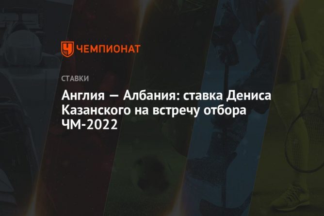 Общество: Англия — Албания: ставка Дениса Казанского на встречу отбора ЧМ-2022