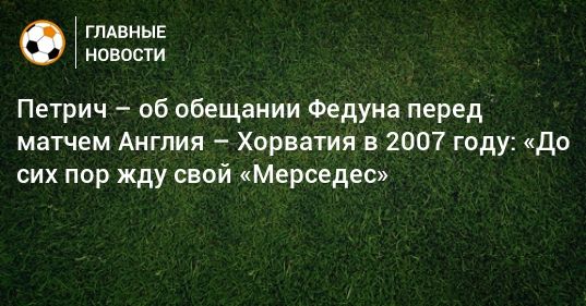Петрич – об обещании Федуна перед матчем Англия – Хорватия в 2007 году: «До сих пор жду свой «Мерседес»