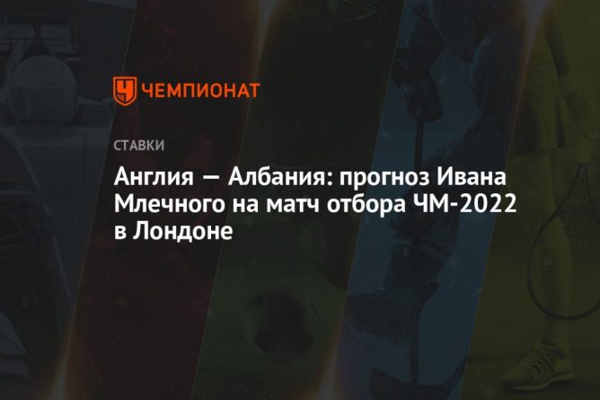 Общество: Англия — Албания: прогноз Ивана Млечного на матч отбора ЧМ-2022 в Лондоне